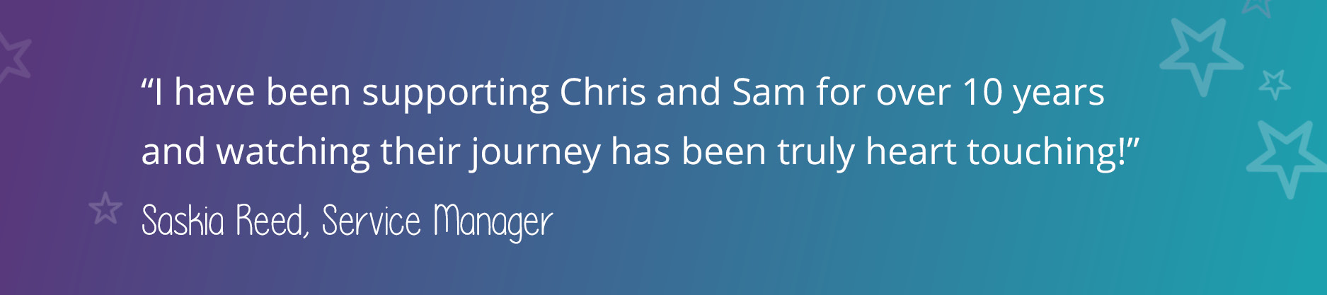 A quote from Elmsmead Service Manager, Saskia Reed, that says: "I have been supporting Chris and Sam for over 10 years and watching their journey has been truly heart touching!"