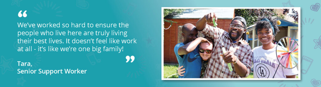 Photo of staff and people we support celebrating with bubbles! The photo is accompanied by a quote from Senior Support Worker, Tara, saying "We've worked so hard to ensure the people who live here are truly living their best lives. It doesn't feel like work at all - it's like we're one big family".