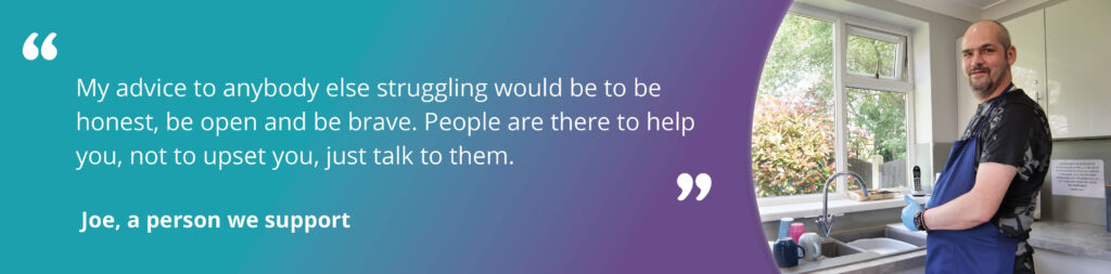 Quote image of Joe with text reading "My advice to anybody else struggling would be to be honest, be open and be brave. People are there to help you, not to upset you, just talk to them. Joe, a person we support"