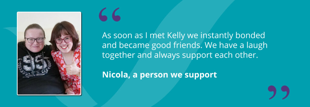 Nicola and her friend Kelly smiling with quote saying - "As soon as I met Kelly we instantly bonded and became good friends. We have a laugh together and always support each other."