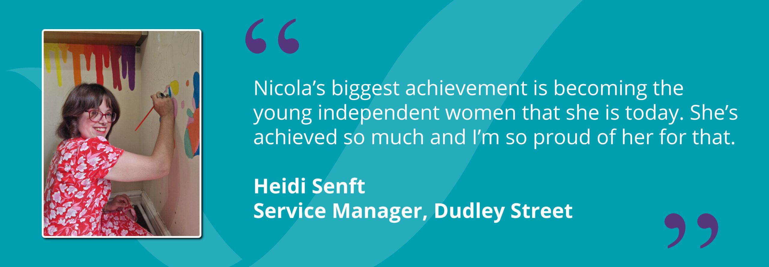 Nicola painting with a quote from Service Manager, Heidi Senft saying "Nicola’s biggest achievement is becoming the young independent women that she is today. She’s achieved so much and I’m so proud of her for that."