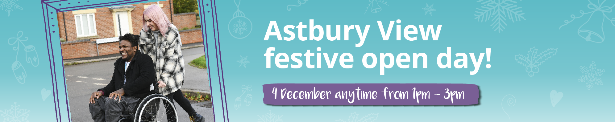 Banner with a photo of a support worker pushing an individual in a wheelchair across the street. Accompanied by text saying: Astbury View festive open day, 4 December anytime from 1pm to 3pm