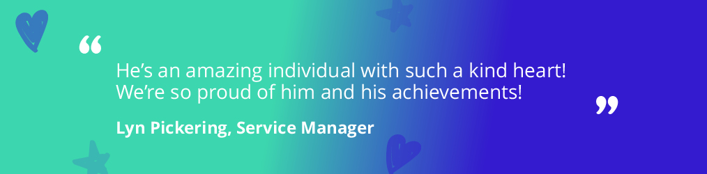 A quote saying 'He's an amazing individual with such a kind heart! We're so proud of him and his achievements! Lyn Pickering, Service Manager' on a teal and purple back ground with stars and hearts. 