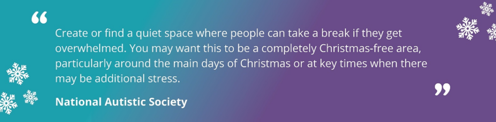 Quote images with a teal and purple background with snowflakes. Text reading 'Create or find a quiet space where people can take a break if they get overwhelmed. You may want this to be a completely Christmas-free area, particularly around the main days of Christmas or at key times when there may be additional stress. National Autistic Society.'